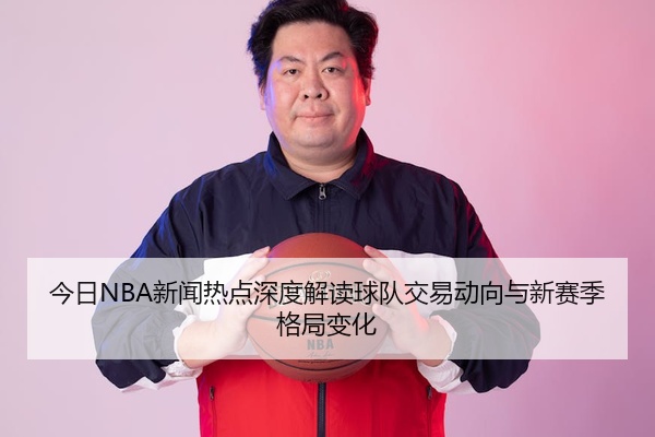 今日NBA新闻热点深度解读球队交易动向与新赛季格局变化