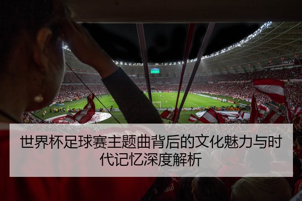 世界杯足球赛主题曲背后的文化魅力与时代记忆深度解析