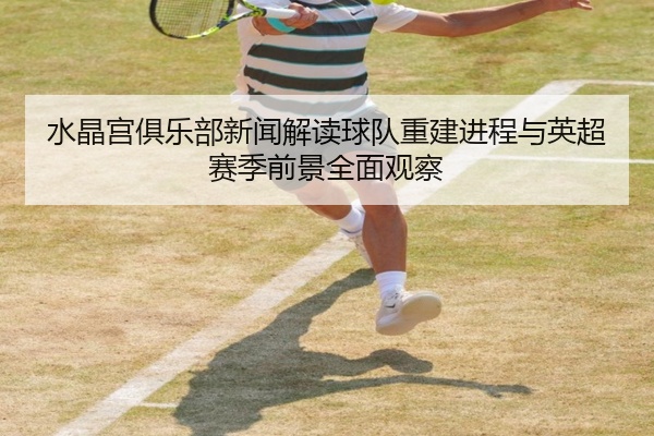 水晶宫俱乐部新闻解读球队重建进程与英超赛季前景全面观察