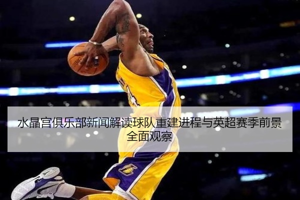 水晶宫俱乐部新闻解读球队重建进程与英超赛季前景全面观察