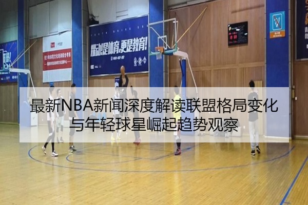 最新NBA新闻深度解读联盟格局变化与年轻球星崛起趋势观察