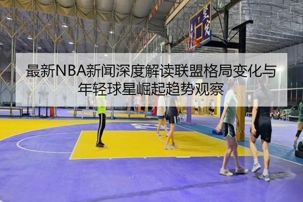 最新NBA新闻深度解读联盟格局变化与年轻球星崛起趋势观察