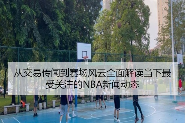 从交易传闻到赛场风云全面解读当下最受关注的NBA新闻动态