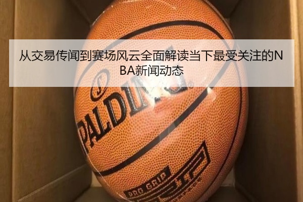从交易传闻到赛场风云全面解读当下最受关注的NBA新闻动态