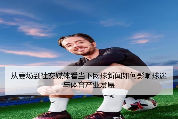 从赛场到社交媒体看当下网球新闻如何影响球迷与体育产业发展