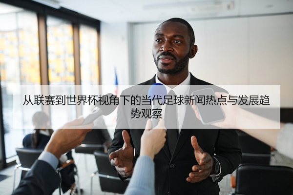从联赛到世界杯视角下的当代足球新闻热点与发展趋势观察