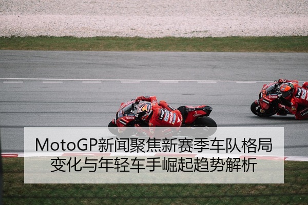 MotoGP新闻聚焦新赛季车队格局变化与年轻车手崛起趋势解析