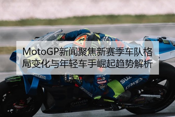 MotoGP新闻聚焦新赛季车队格局变化与年轻车手崛起趋势解析