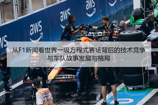 从F1新闻看世界一级方程式赛场背后的技术竞争与车队故事发展与格局