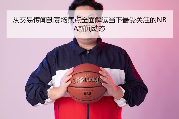 从交易传闻到赛场焦点全面解读当下最受关注的NBA新闻动态