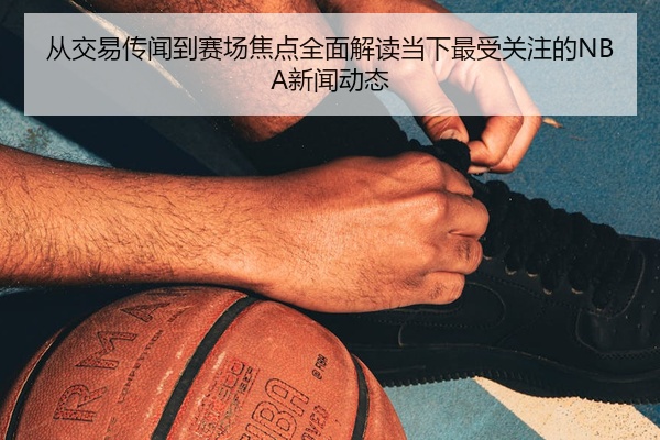 从交易传闻到赛场焦点全面解读当下最受关注的NBA新闻动态