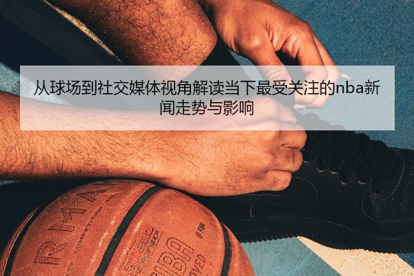 从球场到社交媒体视角解读当下最受关注的nba新闻走势与影响