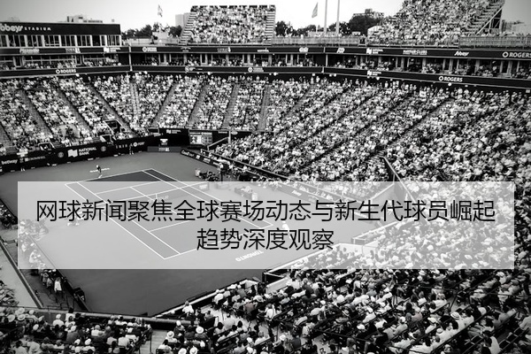 网球新闻聚焦全球赛场动态与新生代球员崛起趋势深度观察