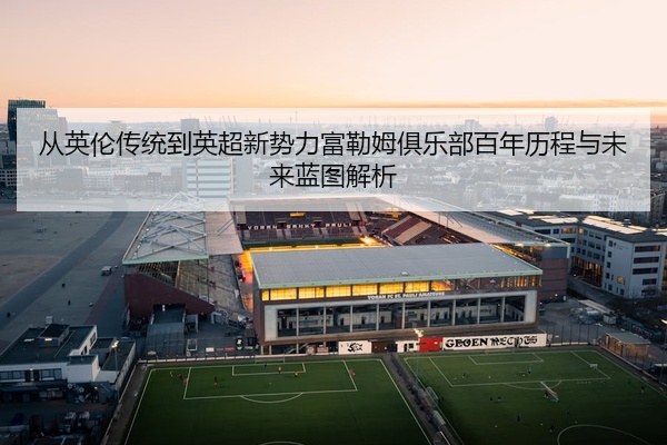 从英伦传统到英超新势力富勒姆俱乐部百年历程与未来蓝图解析