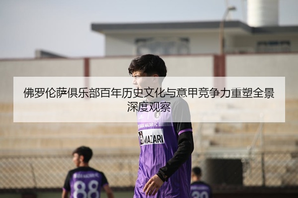 佛罗伦萨俱乐部百年历史文化与意甲竞争力重塑全景深度观察