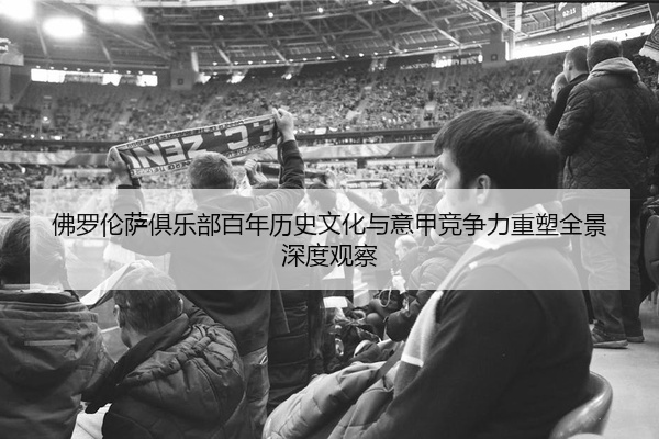 佛罗伦萨俱乐部百年历史文化与意甲竞争力重塑全景深度观察