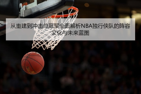 从重建到冲击总冠军全面解析NBA独行侠队的阵容文化与未来蓝图