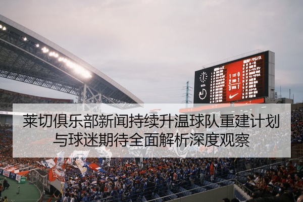 莱切俱乐部新闻持续升温球队重建计划与球迷期待全面解析深度观察