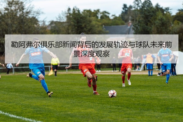 勒阿弗尔俱乐部新闻背后的发展轨迹与球队未来前景深度观察
